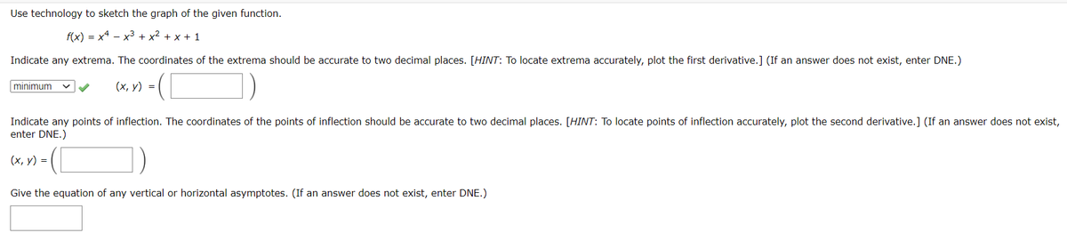 Use technology to sketch the graph of the given function.
f(x) = x4 - x3 + x2 + x + 1
Indicate any extrema. The coordinates of the extrema should be accurate to two decimal places. [HINT: To locate extrema accurately, plot the first derivative.] (If an answer does not exist, enter DNE.)
minimum
(х, у) %3D
Indicate any points of inflection. The coordinates of the points of inflection should be accurate to two decimal places. [HINT: To locate points of inflection accurately, plot the second derivative.] (If an answer does not exist,
enter DNE.)
(х, у) %3D
Give the equation of any vertical or horizontal asymptotes. (If an answer does not exist, enter DNE.)
