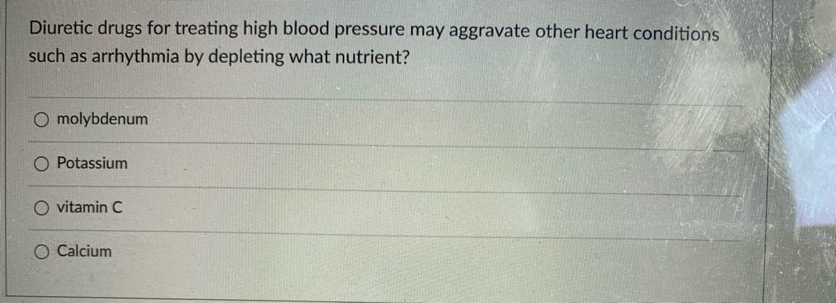 Diuretic drugs for treating high blood pressure may aggravate other heart conditions
such as arrhythmia by depleting what nutrient?
O molybdenum
O Potassium
O vitamin C
O Calcium
