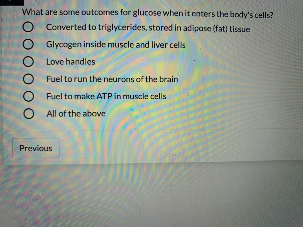 What are some outcomes for glucose when it enters the body's cells?
Converted to triglycerides, stored in adipose (fat) tissue
Glycogen inside muscle and liver cells
Love handles
Fuel to run the neurons of the brain
Fuel to make ATP in muscle cells
All of the above
Previous
