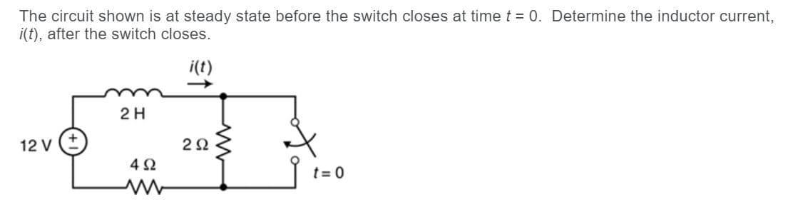 The circuit shown is at steady state before the switch closes at time t = 0. Determine the inductor current,
i(t), after the switch closes.
i(t)
2H
12 V
2Ω
4Ω
t = 0
