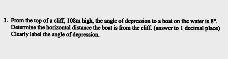 3. From the top of a cliff, 108m high, the angle of depression to a boat on the water is 8°.
Determine the horizontal distance the boat is from the cliff. (answer to 1 decimal place)
Clearly label the angle of depression.
