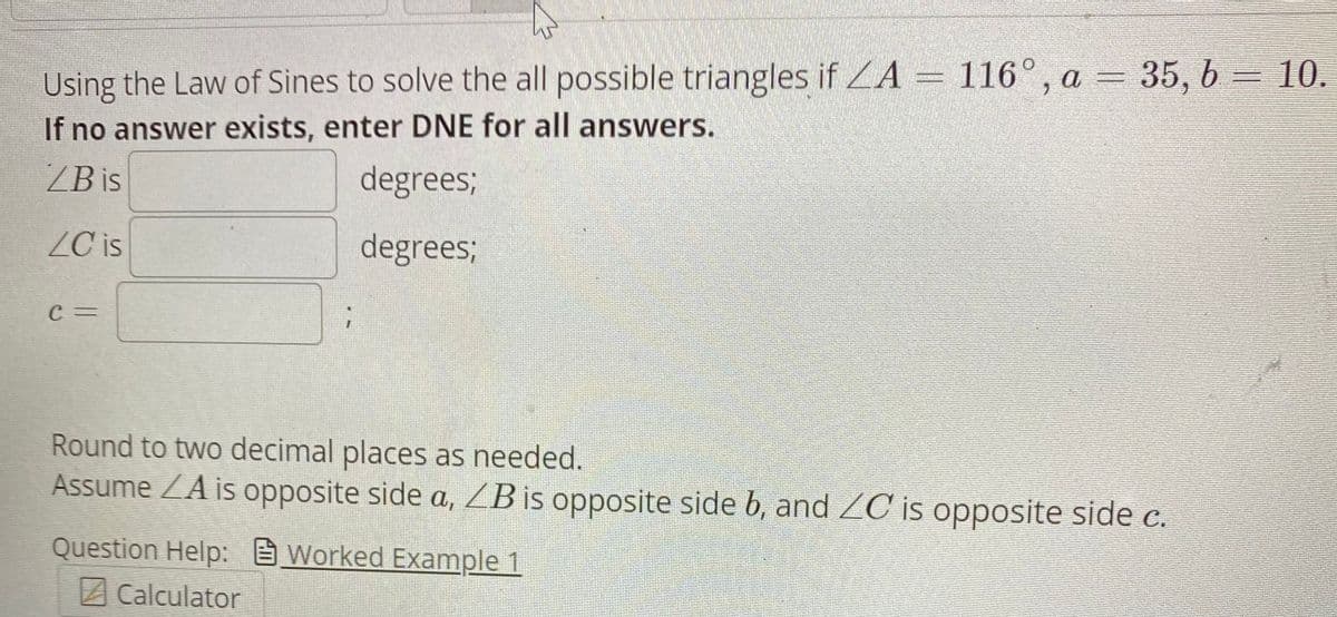 Using the Law of Sines to solve the all possible triangles if LA = 116°, a = 35, 6 = 10.
If no answer exists, enter DNE for all answers.
ZB is
degrees;
ZC is
degrees;
C =
Round to two decimal places as needed.
Assume ZA is opposite side a, ZB is opposite side b, and ZC is opposite side c.
Question Help: Worked Example 1
ACalculator
