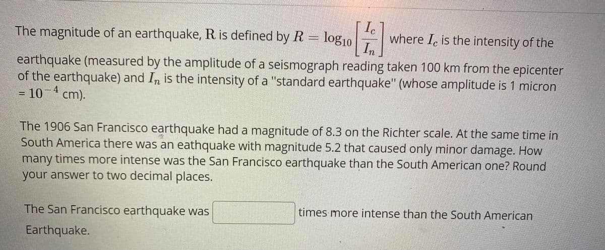 The magnitude of an earthquake, R is defined by R = log10
where I, is the intensity of the
In
earthquake (measured by the amplitude of a seismograph reading taken 100 km from the epicenter
of the earthquake) and In is the intensity of a "standard earthquake" (whose amplitude is 1 micron
= 10¬ cm).
4
The 1906 San Francisco earthquake had a magnitude of 8.3 on the Richter scale. At the same time in
South America there was an eathquake with magnitude 5.2 that caused only minor damage. How
many times more intense was the San Francisco earthquake than the South American one? Round
your answer to two decimal places.
The San Francisco earthquake was
times more intense than the South American
Earthquake.
