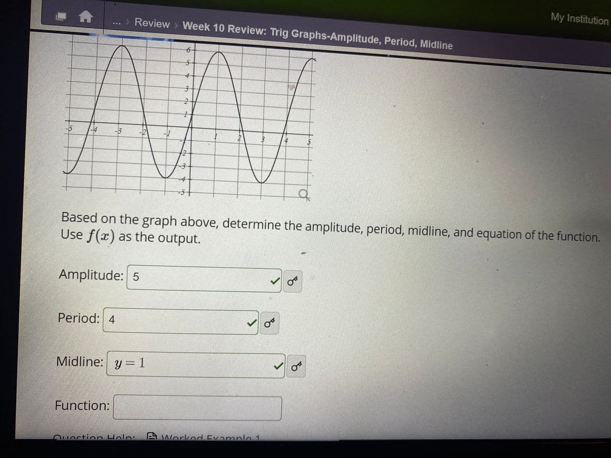 My Institution
Review > Week 10 Review: Trig Graphs-Amplitude, Period, Midline
-4
-3
-7
21
4
12
-4
of
Based on the graph above, determine the amplitude, period, midline, and equation of the function.
Use f(x) as the output.
Amplitude: 5
Period: 4
Midline: y = 1
Function:
AWorknd Evamnle 1
Quection Holn:
2.
