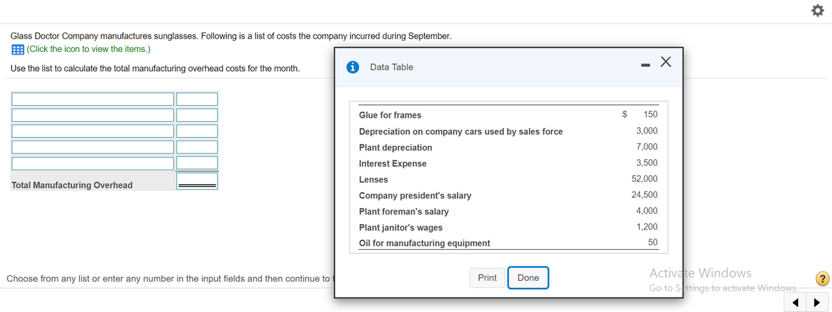 Glass Doctor Company manufactures sunglasses. Following is a list of costs the company incurred during September.
E (Click the icon to view the items.)
Use the list to calculate the total manufacturing overhead costs for the month.
Data Table
Glue for frames
150
Depreciation on company cars used by sales force
3,000
Plant depreciation
7,000
Interest Expense
3,500
Lenses
52,000
Total Manufacturing Overhead
Company president's salary
24,500
Plant foreman's salary
4,000
Plant janitor's wages
1,200
Oil for manufacturing equipment
50
Activate Windows
Go to Settings to activate Windows.
Choose from any list or enter any number in the input fields and then continue to
Print
Done
