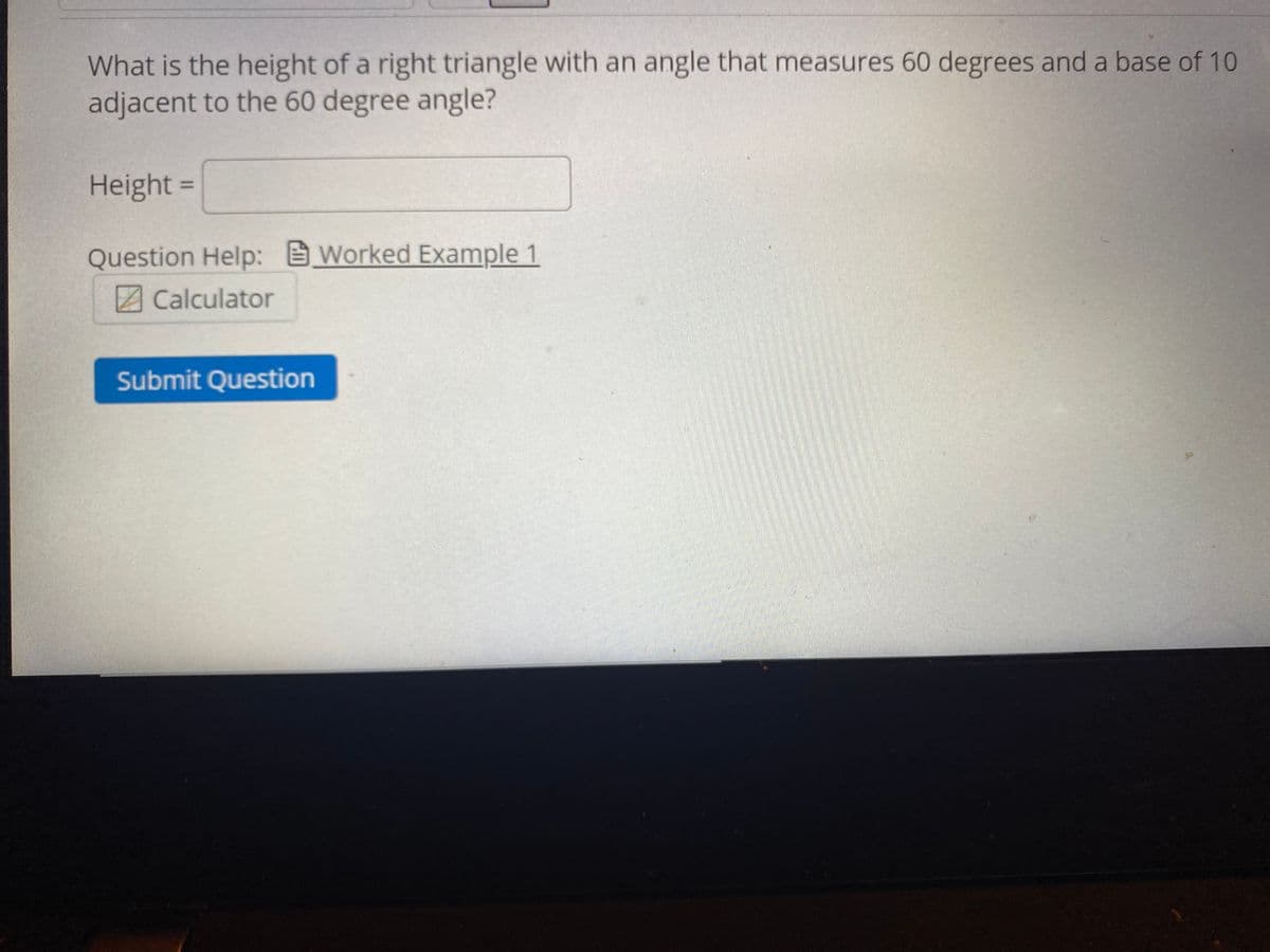 What is the height of a right triangle with an angle that measures 60 degrees and a base of 10
adjacent to the 60 degree angle?
Height =
%3D
Question Help: Worked Example 1
Z Calculator
Submit Question
