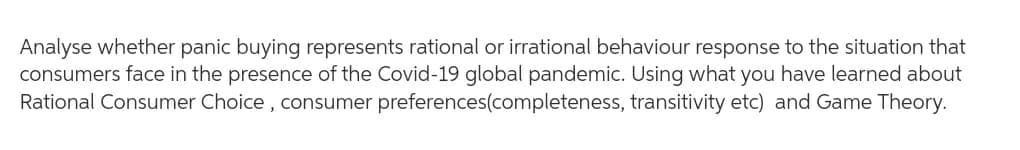 Analyse whether panic buying represents rational or irrational behaviour response to the situation that
consumers face in the presence of the Covid-19 global pandemic. Using what you have learned about
Rational Consumer Choice, consumer
transitivity etc) and Game Theory.
preferences(completeness,