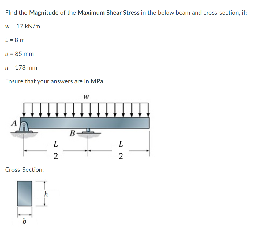 FInd the Magnitude of the Maximum Shear Stress in the below beam and cross-section, if:
w = 17 kN/m
L = 8 m
b = 85 mm
h = 178 mm
Ensure that your answers are in MPa.
A
Cross-Section:
b
h
72
L
B
W
12
L