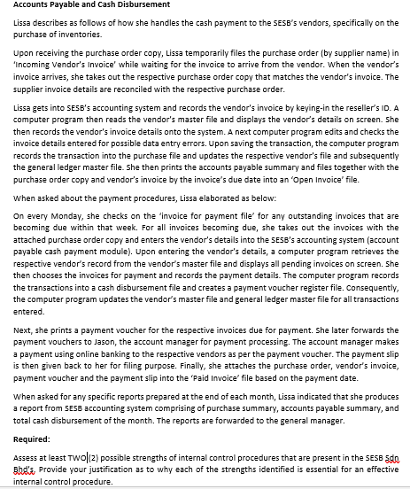 Accounts Payable and Cash Disbursement
Lissa describes as follows of how she handles the cash payment to the SESB's vendors, specifically on the
purchase of inventories.
Upon receiving the purchase order copy, Lissa temporarily files the purchase order (by supplier name) in
'Incoming Vendor's Invoice' while waiting for the invoice to arrive from the vendor. When the vendor's
invoice arrives, she takes out the respective purchase order copy that matches the vendor's invoice. The
supplier invoice details are reconciled with the respective purchase order.
Lissa gets into SESB's accounting system and records the vendor's invoice by keying-in the reseller's ID. A
computer program then reads the vendor's master file and displays the vendor's details on screen. She
then records the vendor's invoice details onto the system. A next computer program edits and checks the
invoice details entered for possible data entry errors. Upon saving the transaction, the computer program
records the transaction into the purchase file and updates the respective vendor's file and subsequently
the general ledger master file. She then prints the accounts payable summary and files together with the
purchase order copy and vendor's invoice by the invoice's due date into an 'Open Invoice' file.
When asked about the payment procedures, Lissa elaborated as below:
On every Monday, she checks on the 'invoice for payment file' for any outstanding invoices that are
becoming due within that week. For all invoices becoming due, she takes out the invoices with the
attached purchase order copy and enters the vendor's details into the SESB's accounting system (account
payable cash payment module). Upon entering the vendor's details, a computer program retrieves the
respective vendor's record from the vendor's master file and displays all pending invoices on screen. She
then chooses the invoices for payment and records the payment details. The computer program records
the transactions into a cash disbursement file and creates a payment voucher register file. Consequently,
the computer program updates the vendor's master file and general ledger master file for all transactions
entered.
Next, she prints a payment voucher for the respective invoices due for payment. She later forwards the
payment vouchers to Jason, the account manager for payment processing. The account manager makes
a payment using online banking to the respective vendors as per the payment voucher. The payment slip
is then given back to her for filing purpose. Finally, she attaches the purchase order, vendor's invoice,
payment voucher and the payment slip into the 'Paid Invoice' file based on the payment date.
When asked for any specific reports prepared at the end of each month, Lissa indicated that she produces
a report from SES8 accounting system comprising of purchase summary, accounts payable summary, and
total cash disbursement of the month. The reports are forwarded to the general manager.
Required:
Assess at least TWo(2) possible strengths of internal control procedures that are present in the SESB Sdo
sbd's, Provide your justification as to why each of the strengths identified is essential for an effective
internal control procedure.
