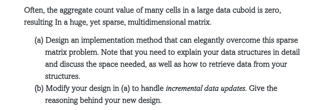 Often, the aggregate count value of many cells in a large data cuboid is zero,
resulting in a huge, yet sparse, multidimensional matrix.
(a) Design an implementation method that can elegantly overcome this sparse
matrix problem. Note that you need to explain your data structures in detail
and discuss the space needed, as well as how to retrieve data from your
structures.
(b) Modify your design in (a) to handle incremental data updates. Give the
reasoning behind your new design.