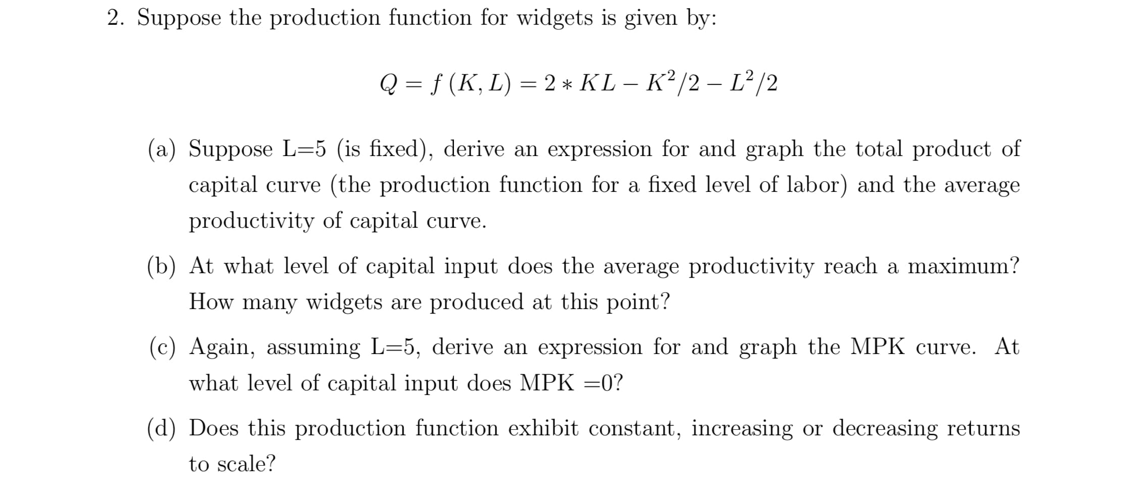 2. Suppose the production function for widgets is given by:
f (K, L) 2* KL - K2/2- L2/2
Q
1
(a) Suppose L-5 (is fixed), derive an expression for and graph the total product of
capital curve (the production function for a fixed level of labor) and the average
productivity of capital curve.
(b) At what level of capital input does the average productivity reach a maximum?
How many widgets are produced at this point?
(c) Again, assuming L=5, derive an expression for and graph the MPK curve. At
what level of capital input does MPK =0?
(d) Does this production function exhibit constant, increasing or decreasing returns
to scale?
