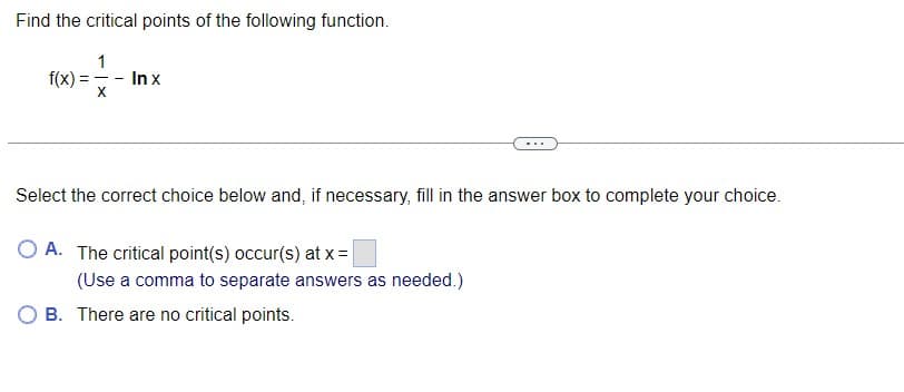 Find the critical points of the following function.
1
f(x) = -- In x
X
Select the correct choice below and, if necessary, fill in the answer box to complete your choice.
O A. The critical point(s) occur(s) at x =
(Use a comma to separate answers as needed.)
B. There are no critical points.
