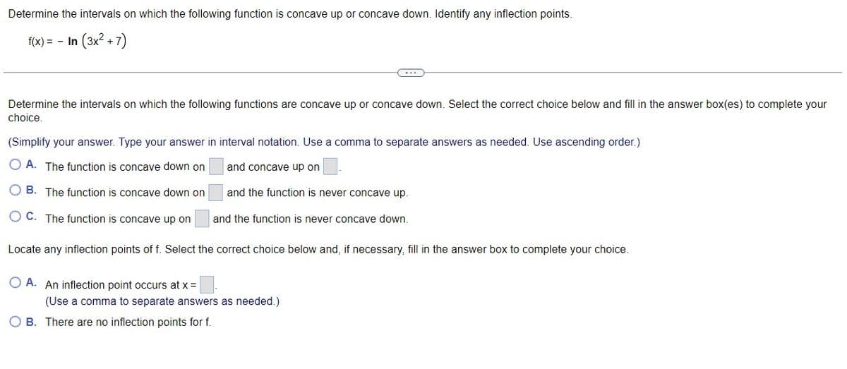 Determine the intervals on which the following function is concave up or concave down. Identify any inflection points.
f(x) = - In (3x2 + 7)
...
Determine the intervals on which the following functions are concave up or concave down. Select the correct choice below and fill in the answer box(es) to complete your
choice.
(Simplify your answer. Type your answer in interval notation. Use a comma to separate answers as needed. Use ascending order.)
O A. The function is concave down on
and concave up on
O B. The function is concave down on
and the function is never concave up.
O C. The function is concave up on
and the function is never concave down.
Locate any inflection points of f. Select the correct choice below and, if necessary, fill in the answer box to complete your choice.
O A. An inflection point occurs at x =
(Use a comma to separate answers as needed.)
O B. There are no inflection points for f.
