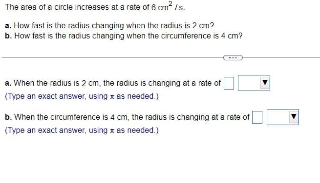 The area of a circle increases at a rate of 6 cm? / s.
a. How fast is the radius changing when the radius is 2 cm?
b. How fast is the radius changing when the circumference is 4 cm?
...
a. When the radius is 2 cm, the radius is changing at a rate of
(Type an exact answer, using a as needed.)
b. When the circumference is 4 cm, the radius is changing at a rate of
(Type an exact answer, using a as needed.)
