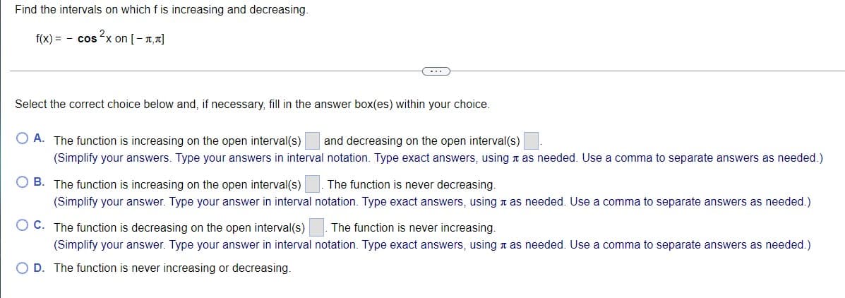 Find the intervals on which f is increasing and decreasing.
f(x) = - cosx on [-1,1]
-..
Select the correct choice below and, if necessary, fill in the answer box(es) within your choice.
O A. The function is increasing on the open interval(s)
(Simplify your answers. Type your answers in interval notation. Type exact answers, using a as needed. Use a comma to separate answers as needed.)
and decreasing on the open interval(s)
O B. The function is increasing on the open interval(s)
The function is never decreasing.
(Simplify your answer. Type your answer in interval notation. Type exact answers, using n as needed. Use a comma to separate answers as needed.)
O C. The function is decreasing on the open interval(s)
The function is never increasing.
(Simplify your answer. Type your answer in interval notation. Type exact answers, using n as needed. Use a comma to separate answers as needed.)
O D. The function is never increasing or decreasing.
