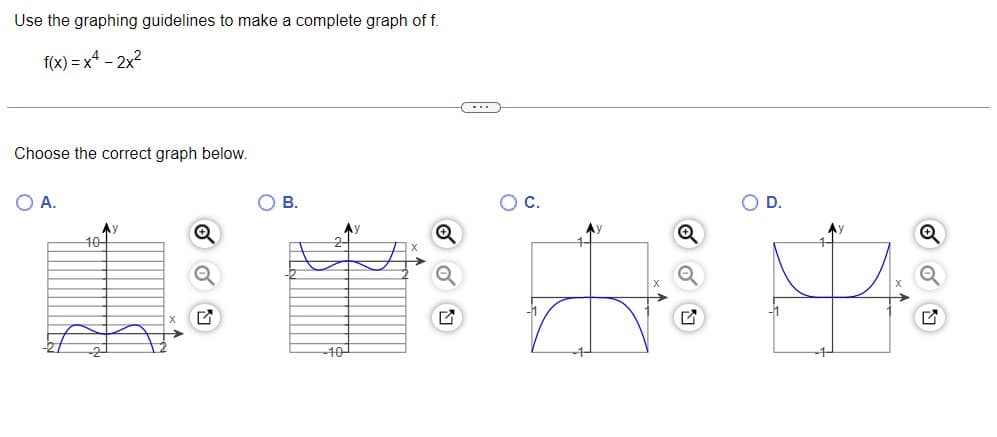 Use the graphing guidelines to make a complete graph of f.
f(x) = x4 - 2x2
Choose the correct graph below.
O A.
O B.
Ay
10
-40
