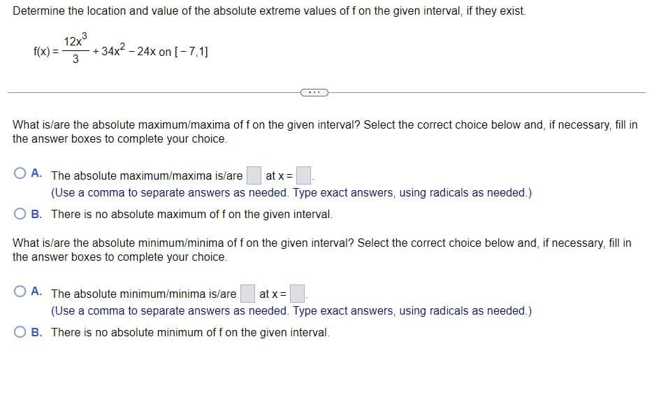 Determine the location and value of the absolute extreme values of f on the given interval, if they exist.
12x3
+ 34x2 - 24x on [-7,1]
3
f(x) =
What is/are the absolute maximum/maxima of f on the given interval? Select the correct choice below and, if necessary, fill in
the answer boxes to complete your choice.
O A. The absolute maximum/maxima is/are
at x =
(Use a comma to separate answers as needed. Type exact answers, using radicals as needed.)
B. There is no absolute maximum of f on the given interval.
What is/are the absolute minimum/minima of f on the given interval? Select the correct choice below and, if necessary, fill in
the answer boxes to complete your choice.
O A. The absolute minimum/minima is/are
at x=
(Use a comma to separate answers as needed. Type exact answers, using radicals as needed.)
O B. There is no absolute minimum of f on the given interval.
