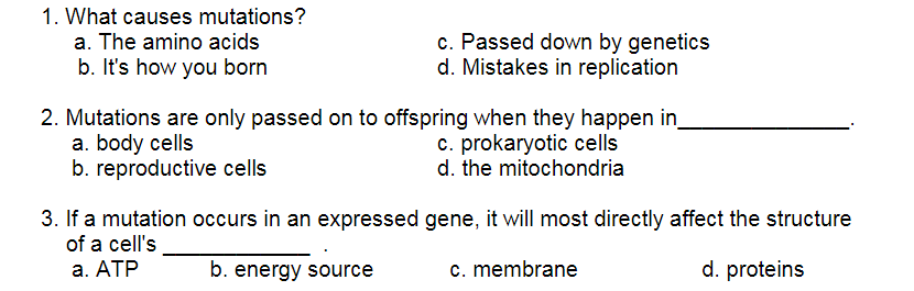 1. What causes mutations?
c. Passed down by genetics
d. Mistakes in replication
a. The amino acids
b. It's how you born
2. Mutations are only passed on to offspring when they happen in
a. body cells
b. reproductive cells
c. prokaryotic cells
d. the mitochondria
3. If a mutation occurs in an expressed gene, it will most directly affect the structure
of a cell's
а. АТР
b. energy source
c. membrane
d. proteins
