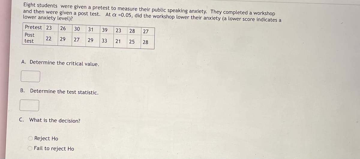 Eight students were given a pretest to measure their public speaking anxiety. They completed a workshop
and then were given a post test. At a =0.05, did the workshop lower their anxiety (a lower score indicates a
lower anxiety level)?
Pretest 23
26
30
31
39
23
28
27
Post
22
29
27
29
33
21
25
28
test
A. Determine the critical value.
B. Determine the test statistic.
C. What is the decision?
Reject Ho
O Fail to reject Ho
