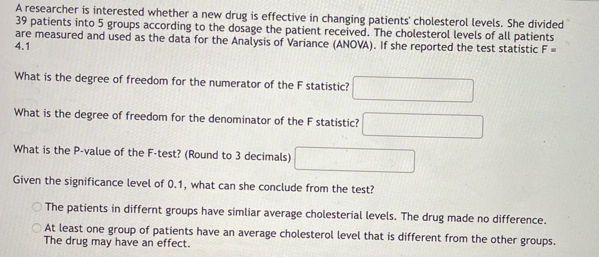 A researcher is interested whether a new drug is effective in changing patients' cholesterol levels. She divided
39 patients into 5 groups according to the dosage the patient received. The cholesterol levels of all patients
are measured and used as the data for the Analysis of Variance (ANOVA). If she reported the test statistic F =
4.1
What is the degree of freedom for the numerator of the F statistic?
What is the degree of freedom for the denominator of the F statistic?
What is the P-value of the F-test? (Round to 3 decimals)
Given the significance level of 0.1, what can she conclude from the test?
The patients in differnt groups have simliar average cholesterial levels. The drug made no difference.
At least one group of patients have an average cholesterol level that is different from the other groups.
The drug may have an effect.
