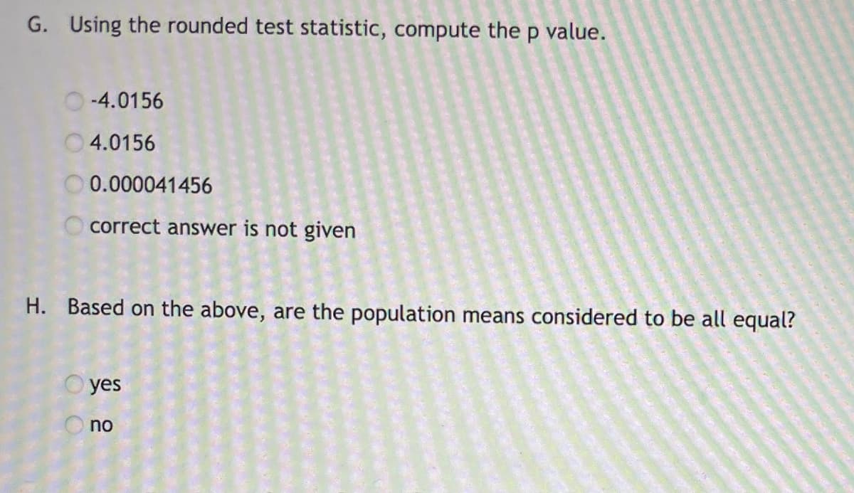 G. Using the rounded test statistic, compute the p value.
O-4.0156
O4.0156
0.000041456
O correct answer is not given
H. Based on the above, are the population means considered to be all equal?
O yes
no

