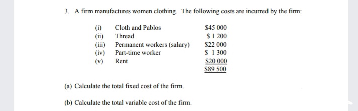 3. A firm manufactures women clothing. The following costs are incurred by the firm:
(i)
Cloth and Pablos
$45 000
S1 200
(ii)
(ii) Permanent workers (salary)
(iv) Part-time worker
Thread
$22 000
S 1300
$20 000
$89 500
(v)
Rent
(a) Calculate the total fixed cost of the firm.
(b) Calculate the total variable cost of the firm.
