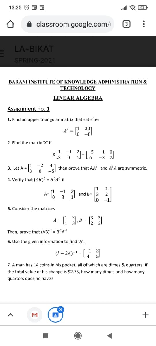 13:25 O E a
ll ? 43
classroom.google.com/i
3
LA-BIKAT
SPRING-2021
BARANI INSTITUTE OF KNOWLEDGE ADMINISTRATION &
TECHNOLOGY
LINEAR ALGEBRA
Assignment no. 1
1. Find an upper triangular matrix that satisfies
A = 6
301
2. Find the matrix 'X' if
-1
-3
3. Let A =
-2
*- then prove that AAt and A A are symmetric.
4. Verify that (AB)' = B'A¢ if
-1
A= lo
and B= 3
-1
5. Consider the matrices
A =
B =
Then, prove that (AB) = B²A²
6. Use the given information to find 'A'.
(I + 2A)-1 =
7. A man has 14 coins in his pocket, all of which are dimes & quarters. If
the total value of his change is $2.75, how many dimes and how many
quarters does he have?
+
Σ
