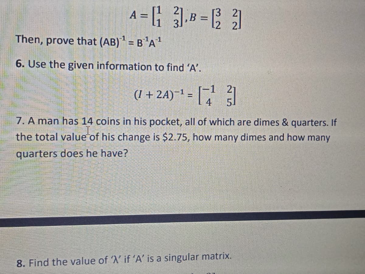 A
B
21
Then, prove that (AB) = B'A'
6. Use the given information to find 'A'.
(I + 2A)-! = [
4
51
7. A man has 14 coins in his pocket, all of which are dimes & quarters. If
the total value of his change is $2.75, how many dimes and how many
quarters does he have?
8. Find the value of 'A' if 'A' is a singular matrix.
