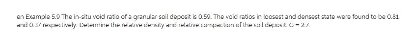 en Example 5.9 The in-situ void ratio of a granular soil deposit is 0.59. The void ratios in loosest and densest state were found to be 0.81
and 0.37 respectively. Determine the relative density and relative compaction of the soil deposit. G = 2.7.
