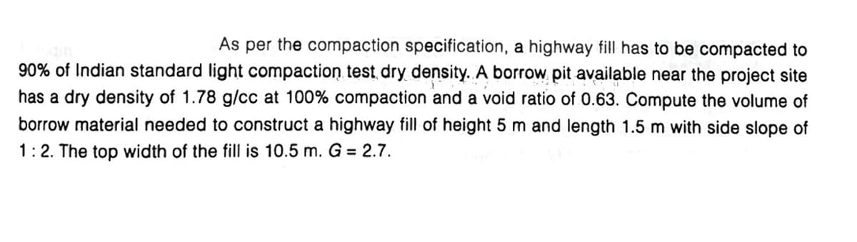 As per the compaction specification, a highway fill has to be compacted to
90% of Indian standard light compaction test dry density. A borrow pit available near the project site
has a dry density of 1.78 g/cc at 100% compaction and a void ratio of 0.63. Compute the volume of
borrow material needed to construct a highway fill of height 5 m and length 1.5 m with side slope of
1:2. The top width of the fill is 10.5 m. G = 2.7.
