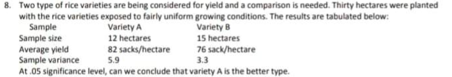 8. Two type of rice varieties are being considered for yield and a comparison is needed. Thirty hectares were planted
with the rice varieties exposed to fairly uniform growing conditions. The results are tabulated below:
Sample
Sample size
Average yield
Sample variance
At .05 significance level, can we conclude that variety A is the better type.
Variety A
12 hectares
Variety B
15 hectares
82 sacks/hectare
5.9
76 sack/hectare
3.3
