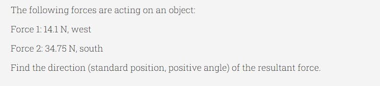 The following forces are acting on an object:
Force 1:14.1 N, west
Force 2: 34.75 N, south
Find the direction (standard position, positive angle) of the resultant force.

