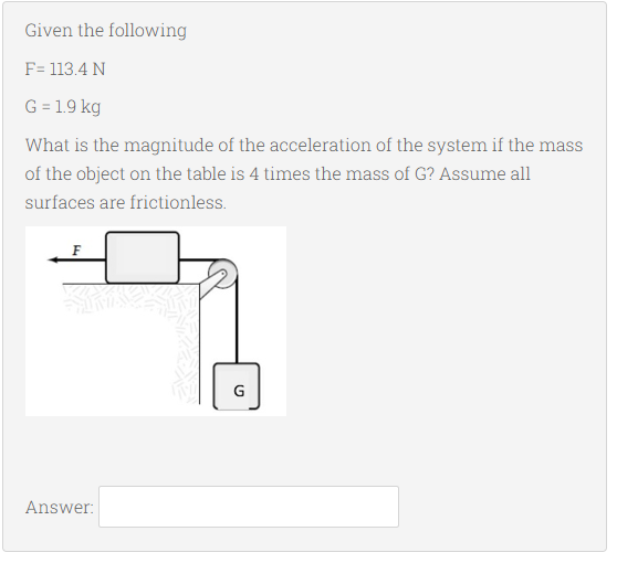 Given the following
F= 113.4 N
G = 1.9 kg
What is the magnitude of the acceleration of the system if the mass
of the object on the table is 4 times the mass of G? Assume all
surfaces are frictionless.
F
G
Answer:
