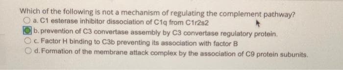 Which of the following is not a mechanism of regulating the complement pathway?
O a. C1 esterase inhibitor dissociation of C1q from C1r2s2
b.prevention of C3 convertase assembly by C3 convertase regulatory protein.
c. Factor H binding to C3b preventing its association with factor B
d. Formation of the membrane attack complex by the association of C9 protein subunits.
