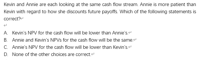 Kevin and Annie are each looking at the same cash flow stream. Annie is more patient than
Kevin with regard to how she discounts future payoffs. Which of the following statements is
correct?
A. Kevin's NPV for the cash flow will be lower than Annie's.
B. Annie and Kevin's NPVS for the cash flow will be the same.
C. Annie's NPV for the cash flow will be lower than Kevin's.
D. None of the other choices are correct.e
