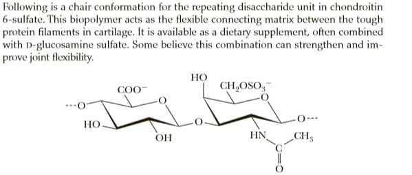Following is a chair conformation for the repeating disaccharide unit in chondroitin
6-sulfate. This biopolymer acts as the flexible connecting matrix between the tough
protein filaments in cartilage. It is available as a dietary supplement, often combined
with D-glucosamine sulfate. Some believe this combination can strengthen and im-
prove joint flexibility.
но
CH,OSO,-
COO-
O--
Но.
OH
HN
CHS
