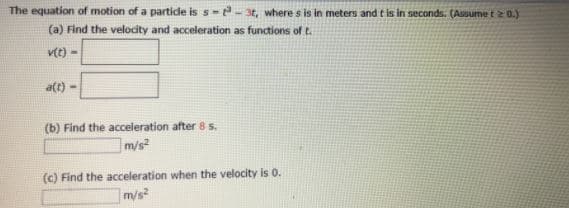 The equation of motion of a partide is s-- 3t, where s is in meters and t is in seconds. (Assume t 2 0.)
(a) Find the velocity and acceleration as functions oft.
v(t) -
a(t)
(b) Find the acceleration after 85.
m/s
(c) Find the acceleration when the velocity is 0.
m/s
