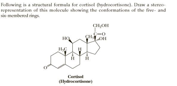 Following is a structural formula for cortisol (hydrocortisone). Draw a stereo-
representation of this molecule showing the conformations of the five- and
six-membered rings.
CH,OH
C=0
CH OH
HO
H3C
H
Cortisol
(Hydrocortisone)
