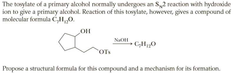 The tosylate of a primary alcohol normally undergoes an S2 reaction with hydroxide
ion to give a primary alcohol. Reaction of this tosylate, however, gives a compound of
molecular formula C,H,0.
OH
NaOH
C,H190
OTs
Propose a structural formula for this compound and a mechanism for its formation.
