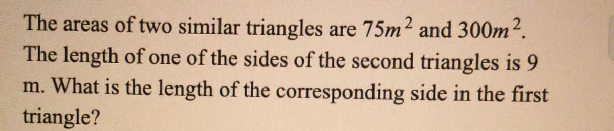 The areas of two similar triangles are 75m2 and 300m2.
The length of one of the sides of the second triangles is 9
m. What is the length of the corresponding side in the first
triangle?
