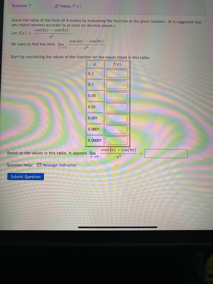 Textbook
@ Videos D [+]
Guess the value of the limit (if it exists) by evaluating the function at the given numbers. (It is suggested that
you report answers accurate to at least six decimal places.)
cos(4x) – cos(9x)
Let f(x) =
cos(4r) – cos(9æ)
We want to find the limit lim
Start by calculating the values of the function for the inputs listed in this table.
f(x)
0.2
0.1
0.05
0.01
0.001
0.0001
0.00001
cos(4x) – cos(9x)
Based on the values in this table, it appears lim
エ→0
Question Help: M Message instructor
Submit Question
