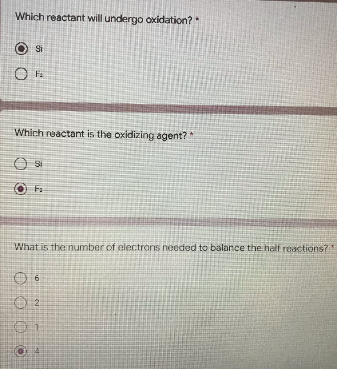 Which reactant will undergo oxidation? *
Si
F₂
Which reactant is the oxidizing agent? *
Si
€
What is the number of electrons needed to balance the half reactions?
LO
2
7