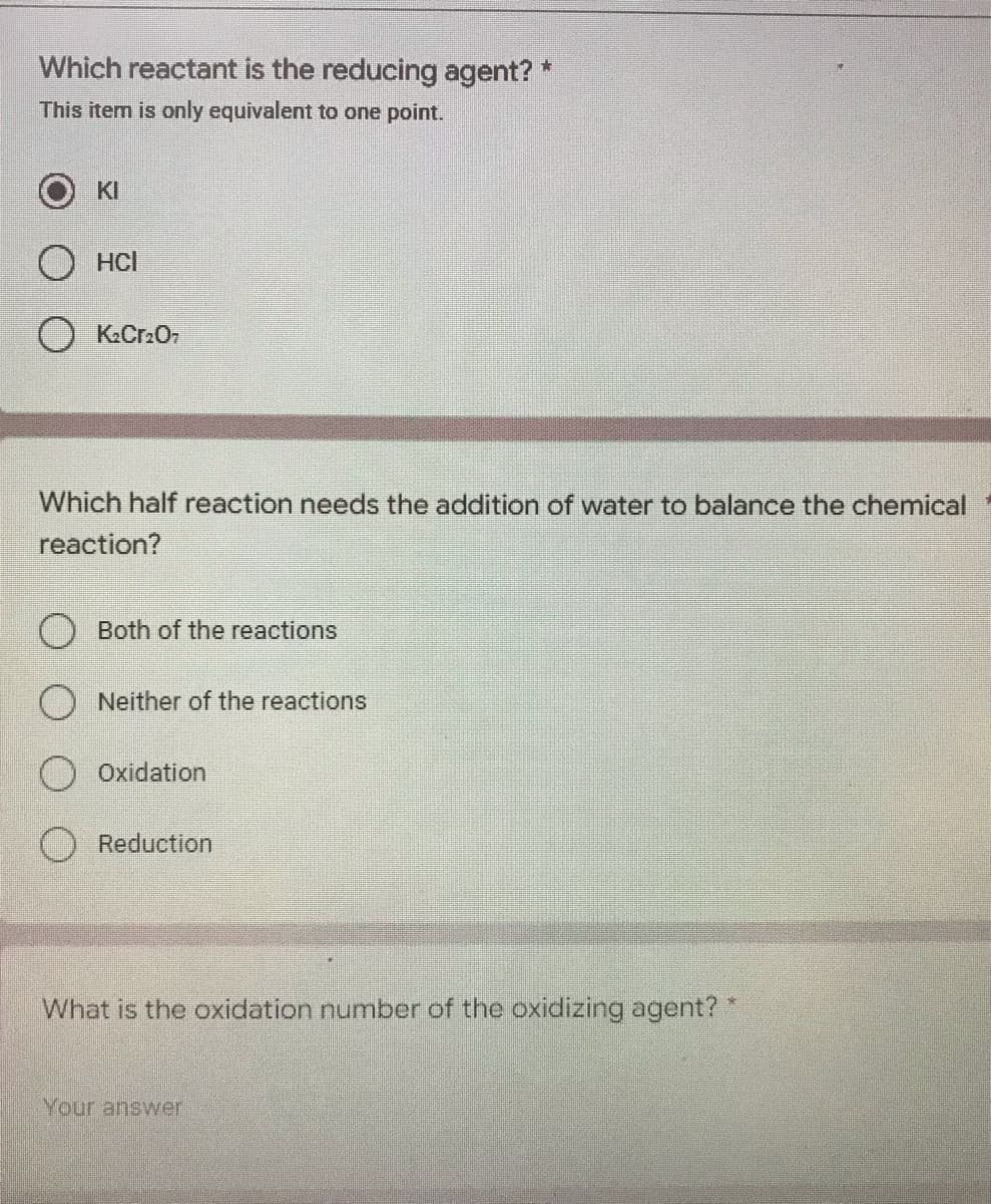 Which reactant is the reducing agent? *
This item is only equivalent to one point.
KI
HCI
O K₂Cr₂O7
Which half reaction needs the addition of water to balance the chemical
reaction?
Both of the reactions
Neither of the reactions
Oxidation
Reduction
What is the oxidation number of the oxidizing agent? *
Your answer