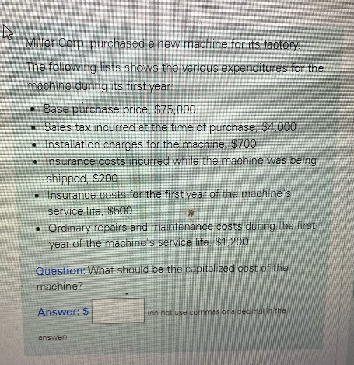 Miller Corp. purchased a new machine for its factory.
The following lists shows the various expenditures for the
machine during its first year:
• Base purchase price, $75.000
• Sales tax incurred at the time of purchase, $4,000
• Installation charges for the machine, $700
• Insurance costs incurred while the machine was being
shipped, $200
• Insurance costs for the first year of the machine's
service life, $500
• Ordinary repairs and maintenance costs during the first
year of the machine's service life, $1,200
Question: What should be the capitalized cost of the
machine?
Answer: $
(do not use commas or a decimal in the
answer)
