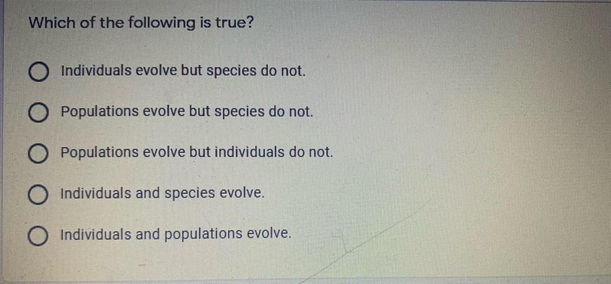 Which of the following is true?
O Individuals evolve but species do not.
O Populations evolve but species do not.
O Populations evolve but individuals do not.
O Individuals and species evolve.
OIndividuals and populations evolve.
