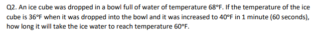 Q2. An ice cube was dropped in a bowl full of water of temperature 68°F. If the temperature of the ice
cube is 36°F when it was dropped into the bowl and it was increased to 40°F in 1 minute (60 seconds),
how long it will take the ice water to reach temperature 60°F.

