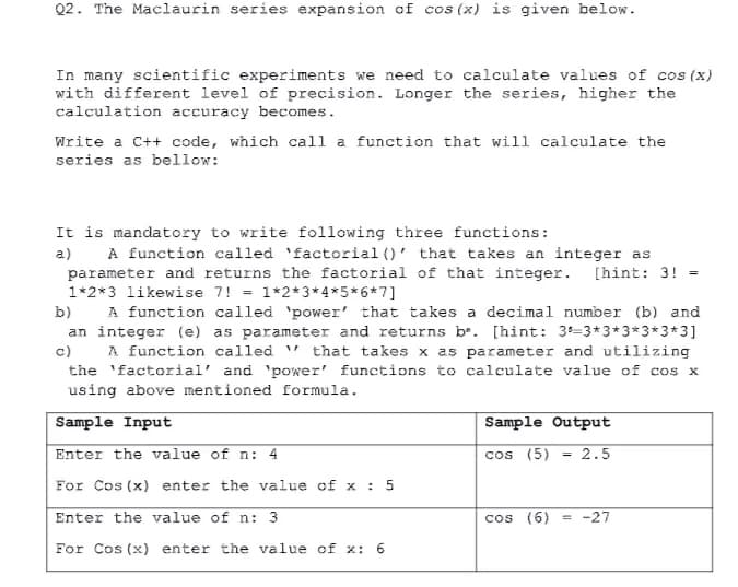Q2. The Maclaurin series expansion of cos (x) is given below.
In many scientific experiments we need to calculate values of cos (x)
with different level of precision. Longer the series, higher the
calculation accuracy becomes.
Write a C++ code, which call a function that will calculate the
series as bellow:
It is mandatory to write following three functions:
A function called 'factorial ()' that takes an integer as
parameter and returns the factorial of that integer. [hint: 3!
1*2*3 likewise 7! = 1*2*3* 4*5*6*7]
A function called 'power' that takes a decimal number (b) and
an integer (e) as parameter and returns b. [hint: 3=3*3*3*3*3*3]
c)
a)
b)
A function called " that takes x as parameter and utilizing
the 'factorial' and 'power' functions to calculate value of cos x
using above mentioned formula.
Sample Input
Sample Output
Enter the value of n: 4
cos (5)
2.5
%3D
For Cos (x) enter the value of x : 5
Enter the value of n: 3
cos (6)
= -27
For Cos (x) enter the value of x: 6
