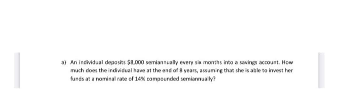 a) An individual deposits $8,000 semiannually every six months into a savings account. How
much does the individual have at the end of 8 years, assuming that she is able to invest her
funds at a nominal rate of 14% compounded semiannually?

