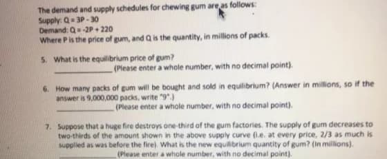 The demand and supply schedules for chewing gum are as follows:
Supply: Q= 3P-30
Demand: Q=-2P+ 220
Where Pis the price of gum, and Qis the quantity, in millions of packs.
5. What is the equilibrium price of gum?
(Please enter a whole number, with no decimal point).
6. How many packs of gum will be bought and sold in equilibrium? (Answer in millions, so if the
answer is 9,000,000 packs, write "9".)
(Please enter a whole number, with no decimal point).
7. Suppose that a huge fire destroys one-third of the gum factories. The supply of gum decreases to
two-thirds of the amount shown in the above supply curve (1.e. at every price, 2/3 as much is
supplied as was before the fire). What is the new equilibrium quantity of gum? (In millions).
(Please enter a whole number, with no decimal point).
