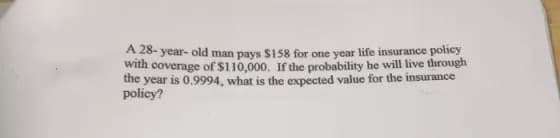 A 28- year- old man pays $158 for one year life insurance policy
with coverage of $110,000. If the probability he will live through
the
year is 0.9994, what is the expected value for the insurance
policy?

